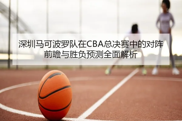 深圳马可波罗队在CBA总决赛中的对阵前瞻与胜负预测全面解析